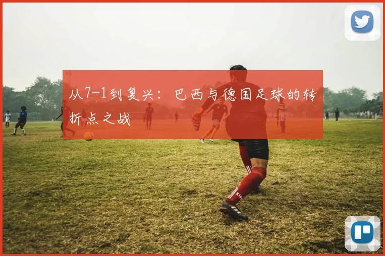 从7-1到复兴：巴西与德国足球的转折点之战