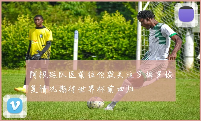 阿根廷队医前往伦敦关注罗梅罗恢复情况期待世界杯前回归