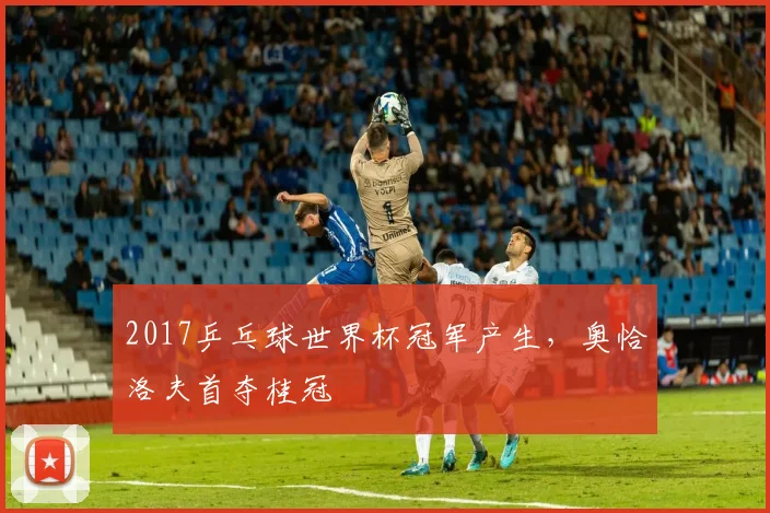 2017乒乓球世界杯冠军产生，奥恰洛夫首夺桂冠